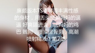 廉颇版本TS李馨蕾丰满性感的身材，用舌头插进妈妈的逼逼 好爽舔进去，玩妈妈的鸡巴 贱狗，爆操排骨男，高潮喷射精液！第2部  