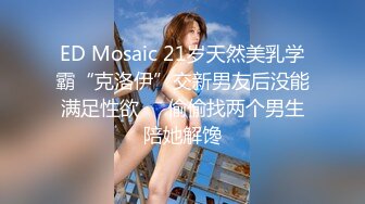 ED Mosaic 21岁天然美乳学霸“克洛伊”交新男友后没能满足性欲❤️偷偷找两个男生陪她解馋