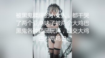 被黑鬼蹂躏的小女人，都干哭了两个亚裔妹子被两个大鸡巴黑鬼各种蹂躏玩弄，口交大鸡巴，两鸡巴