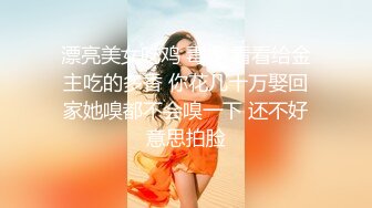 漂亮美女吃鸡 毒龙 看看给金主吃的多香 你花几十万娶回家她嗅都不会嗅一下 还不好意思拍脸