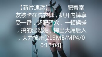 【新片速遞】 ❤️❤️肥臀室友被卡在洗衣机，扒开内裤享受一番，超肥骚穴，一顿揉搓，搞的湿哒哒，掏出大屌后入，大力撞击[213MB/MP4/00:12:04]