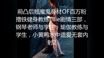 前凸后翘魔鬼身材OF百万粉撸铁健身教练Ellie剧情三部，钢琴老师与学生，瑜伽教练与学生，小黄鸭水中造爱无套内射2