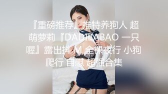 『重磅推荐』推特养狗人 超萌萝莉『DADIBABAO 一只喔』露出抖 M 全裸夜行 小狗爬行 自慰 超强合集