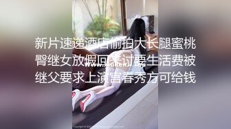 新片速递酒店偷拍大长腿蜜桃臀继女放假回来讨要生活费被继父要求上演宫春秀方可给钱