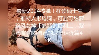 最新2024核弹！在读硕士生，推特人形母狗，可盐可甜萝莉风女神【鹤酱】福利二，紫薇啪啪喝自己的尿骚话连篇4K