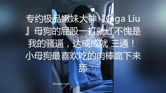 专约极品嫩妹大神『Giga Liu』母狗的屁股一打就红不愧是我的骚逼，达成成就 三通！小母狗最喜欢吃的肉棒跪下来舔