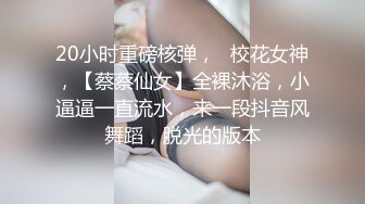 20小时重磅核弹，☸校花女神，【蔡蔡仙女】全裸沐浴，小逼逼一直流水，来一段抖音风舞蹈，脱光的版本