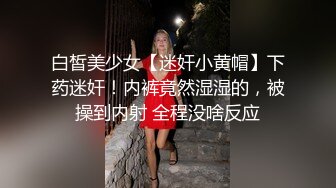 白皙美少女【迷奸小黄帽】下药迷奸！内裤竟然湿湿的，被操到内射 全程没啥反应