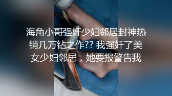 海角小哥强奸少妇邻居封神热销几万钻之作?? 我强奸了美女少妇邻居，她要报警告我