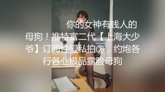 ⚫️⚫️⚫️你的女神有钱人的母狗！推特富二代【上海大少爷】订阅性爱私拍②，约炮各行各业极品露脸母狗