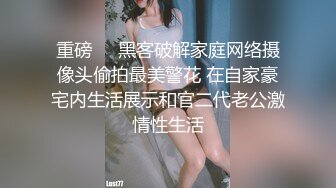 重磅❤️黑客破解家庭网络摄像头偷拍最美警花 在自家豪宅内生活展示和官二代老公激情性生活