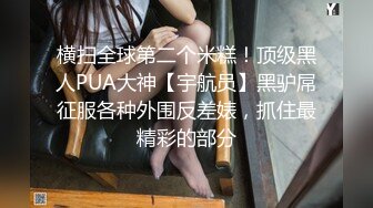 横扫全球第二个米糕！顶级黑人PUA大神【宇航员】黑驴屌征服各种外围反差婊，抓住最精彩的部分