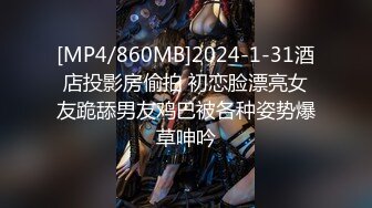 [MP4/860MB]2024-1-31酒店投影房偷拍 初恋脸漂亮女友跪舔男友鸡巴被各种姿势爆草呻吟