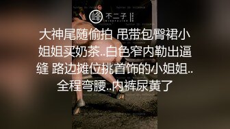 大神尾随偷拍 吊带包臀裙小姐姐买奶茶..白色窄内勒出逼缝 路边摊位挑首饰的小姐姐..全程弯腰..内裤尿黄了