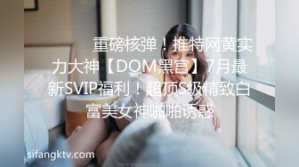 ⚫️⚫️重磅核弹！推特网黄实力大神【DOM黑宫】7月最新SVIP福利！超顶S级精致白富美女神啪啪诱惑