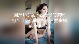 国产TS系列风骚至极的美琳娜4 口交小鲜肉被后入要求插的再深一点