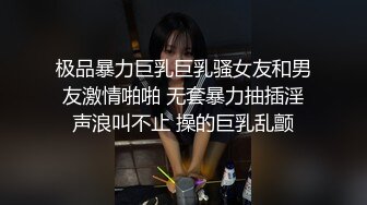 极品暴力巨乳巨乳骚女友和男友激情啪啪 无套暴力抽插淫声浪叫不止 操的巨乳乱颤