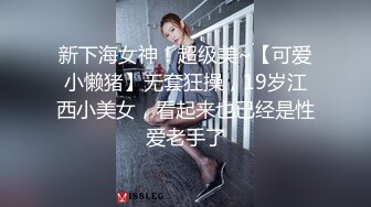 新下海女神！超级美~【可爱小懒猪】无套狂操，19岁江西小美女，看起来也已经是性爱老手了