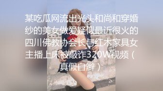 某吃瓜网流出光头和尚和穿婚纱的美女做爱疑似最近很火的四川佛教协会长与红木家具女主播上床被敲诈320W视频（真假自辫）