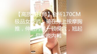 【高质量技师】会所170CM极品女技师，骑在身上按摩胸推，伸进内裤一顿模穴，翘起屁股脱内裤