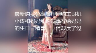 最新购买分享海角网约车司机小涛和妈妈乱伦轶事??给妈妈的生日“精喜”，但却反了过来？