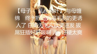 【母子❤️乱伦通奸】 与母缠绵✿ 终于把妈妈逼毛刮的更诱人了 白嫩无毛穴欲望迸发 拔屌狂插好舒服啊 儿~好硬太爽了