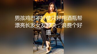 男孩鸡巴不好使只好用酒瓶帮漂亮长发女友解决，浪费个好逼