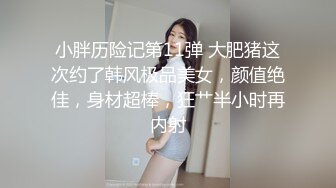 小胖历险记第11弹 大肥猪这次约了韩风极品美女，颜值绝佳，身材超棒，狂艹半小时再内射