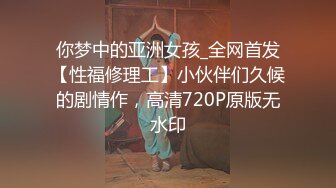 你梦中的亚洲女孩_全网首发【性福修理工】小伙伴们久候的剧情作，高清720P原版无水印