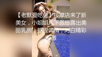 【老默爱吃鱼】按摩店来了新美女，小姐姐几下忽悠露出美丽乳房，抠捏调情，对白精彩刺激