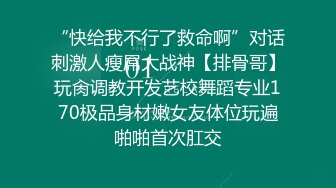 “快给我不行了救命啊”对话刺激人瘦屌大战神【排骨哥】玩肏调教开发艺校舞蹈专业170极品身材嫩女友体位玩遍啪啪首次肛交