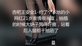 杏吧王安全1-约了个本地的小网红21岁表情很丰富，抽插的时候大奶子晃得好爽，站着后入腿都干抽筋了