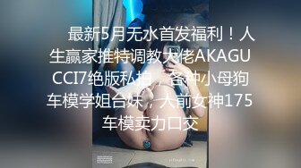 ❤️最新5月无水首发福利！人生赢家推特调教大佬AKAGUCCI7绝版私拍，各种小母狗车模学姐台妹，人前女神175车模卖力口交