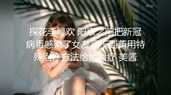 探花李寻欢 阳康之前把新冠病毒感染了女友买不到药用特殊治疗方法给她治疗 美酱