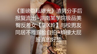 《重磅隐私曝光》渣男分手后报复流出~湖南某学院极品美臀反差女【胡X玲】与校男友同居不雅露脸自拍~蜂腰大屁股真的好顶