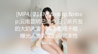 [MP4/ 218M]&nbsp;&nbsp;云南昆明已婚少妇，新开发的大奶人妻，胯下吃鸡干呕，曝光人妻真实的闷骚本性