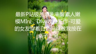 最新P站极品爆乳丰臀素人嫩模MIni，Diva收费新作-可爱的女友穿着白色网袜被我按在桌子上肏