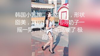 韩国小乳神，天然巨乳，形状囵美，舞蹈18+，甩得奶子一摇一晃，下面不听话硬了 极品呀！