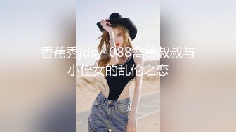 香蕉秀jdsy-088禽兽叔叔与小侄女的乱伦之恋