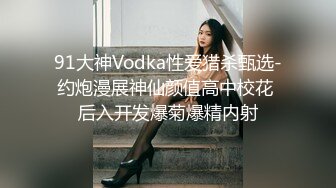 91大神Vodka性爱猎杀甄选-约炮漫展神仙颜值高中校花 后入开发爆菊爆精内射