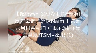 【超极品可爱少女】抖音网红反差母狗『奶咪Naimi』最新六月付费私拍 肛塞+双插+黑阳具暴肛SM+露出 (1)