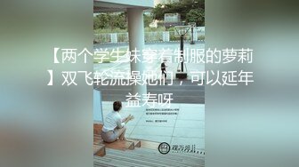 【两个学生妹穿着制服的萝莉】双飞轮流操她们，可以延年益寿呀