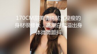 170CM甜美清纯贫乳瘦瘦的身材很修长，高潮白浆溢出身体微微颤抖