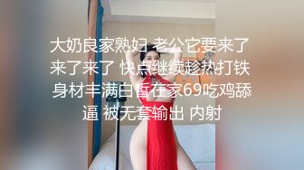 大奶良家熟妇 老公它要来了 来了来了 快点继续趁热打铁 身材丰满白皙在家69吃鸡舔逼 被无套输出 内射