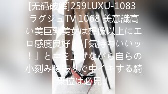 [无码破解]259LUXU-1083 ラグジュTV 1068 美意識高い美巨乳美女は想像以上にエロ感度良好！「気持ちいいッ！」と声を上げながら自らの小刻み腰振りで中イキする騎乗位は必見！