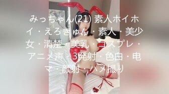 みっちゃん(21) 素人ホイホイ・えろきゅん・素人・美少女・清楚・美乳・コスプレ・アニメ声・3発射・色白・电マ・颜射・ハメ撮り