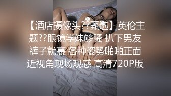 【酒店摄像头??甄选】英伦主题??眼镜学妹够骚 扒下男友裤子就裹 各种姿势啪啪正面近视角现场观感 高清720P版