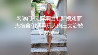 网曝门-天博集团准新娘刘彦杰宿舍和领导玩人肉三文治被男友爆出