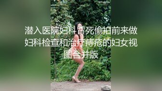 潜入医院妇科冒死偷拍前来做妇科检查和治疗痔疮的妇女视图合并版