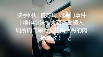 快手网红 夏芯琦 厕所门事件！精神小妹被大哥无套插入 厕所内口爆毒龙任由大哥的肉棒调教！